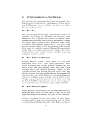75
4.4 JENIS KUASA PERSONAL ATAU PERIBADI
Jenis kuasa personal atau peribadi diambil daripada seseorang bukan
daripada organisasi atau kedudukan yang dipegangnya. Terdapat tiga asas
yang dikaitkan dengan kuasa personal iaitu kuasa pakar, kuasa rujukan
dan kuasa prestij atau reputasi.
4.4.1 Kuasa Pakar
Kuasa pakar ialah pemimpin-pemimpin yang mempunyai maklumat dan
kepakaran yang berharga dan diperlukan oleh pengikutnya untuk
melaksanakan kerja. Kepakaran telah menjadi satu daripada sumber-
sumber pengaruh disebabkan dunia berubah ke arah orientasi teknologi.
Oleh kerana bidang pekerjaan semakin dikhususkan maka semakin
bertambahlah kebergantungan kepada mereka yang pakar untuk
mencapai matlamat. Sebagai contoh kita menerima nasihat daripada
doktor kerana kita mengiktiraf kepakaran dalam pengkhususan dan ilmu
mereka. Begitu juga mereka yang pakar dalam perkakasan dan perisian
mempunyai kuasa pakar yang luas terhadap orang lain yang kurang
pengetahuan atau bukan teknikal.
4.4.2 Kuasa Rujukan atau Karismatik
Seseorang dikatakan memiliki karisma apabila ada orang mahu
mengikutinya kerana mereka kagum dengan personalitinya. Kuasa
rujukan berkembang hasil daripada pemujaan seseorang dan ingin
menjadi seperti orang yang dipujanya. Mereka yang dilahir sebagai
pemimpin biasanya ialah pemimpin karismatik. Terdapat dua jenis
pemimpin karismatik iaitu pemimpin karismatik beretika seperti para
nabi dan pemimpin karismatik tidak beretika yang dirangsangkan oleh
kepentingan diri, yang menolak kritikan atau menolak pandangan atau
kurang kod moral dalaman seperti Stalin dan Hitler. Di Amerika terdapat
beberapa orang pemimpin yang karismatik seperti Martin Luther King
dan Malcolm X. Dalam organisasi ciri-ciri personal ini boleh digunakan
untuk mendapatkan orang lain melakukan seperti yang kita kehendaki.
4.4.3 Kuasa Prestij atau Reputasi
Seorang pemimpin yang mempunyai rekod atau track record kejayaan akan
memperoleh kuasa prestij atau kuasa reputasi. Kuasa jenis ini telah
dipamerkan oleh pemimpin-pemimpin seperti para nabi dan sebagainya.
Daripada perbincangan dua jenis kuasa tersebut, kita dapati bahawa
seseorang pemimpin yang mempunyai kedua-dua kuasa iaitu kuasa
personal dan kuasa kedudukan akan lebih efektif. Pada keseluruhannya
 