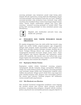 76
seseorang pemimpin yang mempunyai autoriti tetapi kurang pakar
daripada ahli-ahli organisasinya, kurang efektif jika dibandingkan dengan
seseorang pemimpin yang mempunyai kedua-dua asas kuasa. Sebaliknya
seseorang pemimpin yang mempunyai kuasa karismatik tetapi sedikit
autoritinya akan mendapati dirinya sentiasa bertentangan dengan rantaian
arahan. Namun dengan melaksanakan pelbagai jenis kuasa tidak
semestinya menjamin seseorang pemimpin itu menjadi efektif. Yang
penting ialah seseorang pemimpin itu harus memahami peranan yang
dimainkannya.
Dapatkah anda membezakan jenis-jenis kuasa yang
dimiliki oleh pemimpin.
4.5 PENGARUH DAN TAKTIK PENGARUH DALAM
ORGANISASI
Di samping menggunakan kuasa dan taktik politik bagi menarik orang
kepada cara mereka berfikir, pengurus-pengurus juga menggunakan
pelbagai taktik pengaruh. Kajian menunjukkan taktik pengaruh sosial
adalah untuk mencapai matlamat hubungan menegak, mendatar dan ke
bawah. Terdapat beberapa dimensi atau strategi yang dipilih untuk
mempengaruhi berasaskan kesesuaian dengan sesuatu situasi. Antara
taktik pengaruh yang lazimnya digunakan ialah kepimpinan melalui
teladan, sifat mendesak, sifat rasional, mesra atau berbuat baik, rayuan
dengan inspirasi dan menunjukkan emosi, bergurau, autoriti lebih tinggi,
pakatan, sekatan, tawar-menawar dan sebagainya.
4.5.1 Kepimpinan Melalui Teladan
Kepimpinan melalui teladan bermaksud seseorang pengurus
mempengaruhi ahli-ahli kumpulan dengan menunjukkan khidmatnya
sebagai satu model kelakuan positif yang diterima. Seseorang pemimpin
yang memimpin dengan teladan akan mempamerkan istiqamah antara
tindakan dan perkataan. Sebagai contoh sebuah firma yang sangat ketat
polisi terhadap ketepatan waktu. Pengurus akan menerangkan polisinya
dan sentiasa tepat waktunya. Perkataan pengurus dan tindakannya
sentiasa menjadi model yang konsisten.
4.5.2 Sifat Mendesak atau Menekan
Sifat mendesak bermaksud menggunakan pendekatan secara langsung
dan memberi tekanan akan tuntutan seperti menuntut mematuhi
permintaan, mengulang-ulang peringatan, mengarah individu membuat
perkara yang disuruh atau menunjukkan peraturan yang perlu dipatuhi. Ia
 