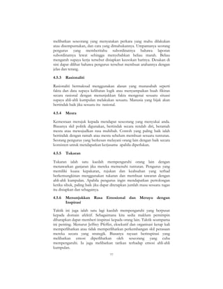 77
melibatkan seseorang yang menyatakan perkara yang mahu dilakukan
atau disempurnakan, dan cara yang dimahukannya. Umpamanya seorang
pengurus yang memberitahu subordinatnya bahawa laporan
subordinatnya lewat sehingga menyebabkan beliau marah. Beliau
mengarah supaya kerja tersebut disiapkan keesokan harinya. Desakan di
sini dapat dilihat bahawa pengurus tersebut membuat arahannya dengan
jelas dan terang.
4.5.3 Rasionaliti
Rasionaliti bermaksud menggunakan alasan yang munasabah seperti
fakta dan data supaya kelihatan logik atau menyampaikan buah fikiran
secara rasional dengan menunjukkan fakta mengenai sesuatu situasi
supaya ahli-ahli kumpulan melakukan sesuatu. Manusia yang bijak akan
bertindak baik jika sesuatu itu rasional.
4.5.4 Mesra
Kemesraan merujuk kepada mendapat seseorang yang menyukai anda.
Biasanya skil politik digunakan, bertindak secara rendah diri, beramah
mesra atau mewujudkan rasa muhibah. Contoh yang paling baik ialah
bertindak dengan ramah atau mesra sebelum membuat sesuatu tuntutan.
Seorang pengurus yang berkesan melayani orang lain dengan baik secara
konsisten untuk mendapatkan kerjasama apabila diperlukan.
4.5.5 Tukaran
Tukaran ialah satu kaedah mempengaruhi orang lain dengan
menawarkan ganjaran jika mereka memenuhi tuntutan. Pengurus yang
memiliki kuasa kepakaran, rujukan dan keabsahan yang terhad
berkemungkinan menggunakan tukaran dan membuat tawaran dengan
ahli-ahli kumpulan. Apabila pengurus ingin mendapatkan pertolongan
ketika sibuk, paling baik jika dapat ditetapkan jumlah masa sesuatu tugas
itu disiapkan dan sebagainya.
4.5.6 Menunjukkan Rasa Emosional dan Merayu dengan
Inspirasi
Taktik ini juga ialah satu lagi kaedah mempengaruhi yang berpusat
kepada domain afektif. Sebagaimana kita sedia maklum pemimpin
diharapkan dapat memberi inspirasi kepada orang lain. Taktik seumpama
ini penting. Menurut Jeffrey Pfeffer, eksekutif dan organisasi kerap kali
memperlihatkan atau tidak memperlihatkan perkembangan skil perasaan
mereka secara yang strategik. Biasanya rayuan berinspirasi yang
melibatkan emosi diperlihatkan oleh seseorang yang cuba
mempengaruhi. Ia juga melibatkan tarikan terhadap emosi ahli-ahli
kumpulan.
 