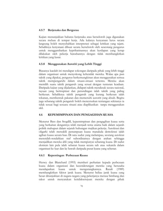 78
4.5.7 Berjenaka dan Bergurau
Kajian menunjukkan bahawa berjenaka atau berseloroh juga digunakan
secara meluas di tempat kerja. Ada kalanya kenyataan lurus secara
langsung boleh menyebabkan interpretasi sebagai kritikan yang tajam.
Sebaliknya kenyataan dibuat secara berseloroh oleh seseorang pengurus
untuk menggambarkan keprihatinannya akan kesilapan yang kerap
dilakukan oleh pekerja bawahannya dengan tidak membangkitkan
kritikan yang kasar.
4.5.8 Menggunakan Autoriti yang Lebih Tinggi
Biasanya kaedah ini mendapat sokongan daripada pihak yang lebih tinggi
dalam organisasi untuk menyokong kehendak mereka. Walau apa pun
taktik yang dipakai, pengurus berkemungkinan akan menggunakan semua
taktik mempengaruhi dalam situasi–situasi tertentu. Mereka akan
memilih suatu taktik pengaruh yang sesuai dengan tuntutan keadaan.
Daripada kajian yang dijalankan, didapati taktik mendesak secara rasional,
rayuan yang berinspirasi dan perundingan ialah taktik yang paling
berkesan. Sebaliknya taktik pengaruh yang kurang berkesan ialah
tekanan, membentuk pakatan dan memenuhi autoriti yang absah. Begitu
juga sebarang taktik pengaruh boleh mencetuskan tentangan sekiranya ia
tidak sesuai bagi sesuatu situasi atau diaplikasikan tanpa menggunakan
skil.
4.6 KEPEMIMPINAN DAN PENGAGIHAN KUASA
Menurut Bass dan Stogdill, kepemimpinan dan pengagihan kuasa serta
yang berkaitan dengannya telah menjadi tema utama baik dalam sejarah
politik mahupun dalam sejarah hubungan majikan pekerja. Autokrasi dan
oligarki telah mewakili penumpuan kuasa manakala demokrasi ialah
agihan kuasa secara luas. Di satu sudut yang melampau, seorang autokrat
merendah-rendahkan staf subordinatnya dengan arahan sehingga
menjadikan mereka ahli yang tidak mempunyai sebarang kuasa. Di sudut
ekstrem lain pula ialah sebaran kuasa secara sah atau sukarela dalam
organisasi ke luar dan ke bawah daripada pusat kuasa yang sebenar.
4.6.1 Kepentingan Perbezaan Kuasa
Hersey dan Blanchard (1993) memberi perhatian kepada perbezaan
kuasa dalam organisasi dan kecenderungan mereka yang berusaha
mendapatkan kuasa untuk mengurangkannya. Razali (1989)
membangkitkan faktor jarak kuasa. Menurut beliau jarak kuasa yang
besar ditunjukkan di negara-negara yang pekerjanya merasa bimbang dan
takut untuk menyatakan ketidaksetujuan mereka dengan pihak
 