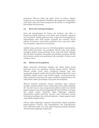 79
pengurusan. Menurut beliau lagi dalam situasi ini pekerja terpaksa
bergantung atau counterdependent. Sebaliknya jika pengurusan mengekalkan
jarak kuasa yang kecil antara pengurusan dan pekerja ia menggalakkan
perundingan dan penyertaan.
(a) Kuasa dan stail kepemimipinan
Sama ada kepemimpinan itu berjaya dan berkesan atau tidak, ia
bergantung kepada perbezaan kuasa dalam suatu kumpulan, organisasi
atau masyarakat. Apabila perbezaan kuasa sangat besar kemungkinannya
kepemimpinan akan lebih bersifat mengarah dan memaksa. Kuasa
paksaan terutamanya wujud dalam perbezaan kuasa yang besar dalam
suatu kumpulan, organisasi atau masyarakat.
Apabila jurang perbezaan kuasa itu kecil kebarangkalian kepemimpinan
lebih bersifat penyertaan atau partisipatif. Banyak kajian sains gelagat
mendapati bahawa jurang perbezaan kuasa yang kecil dalam kalangan
ahli-ahli dalam kumpulan mewujudkan pertambahan partisipasi ahli-ahli
dan komitmen mereka serta penerimaan baik pemimpin di sektor awam
mahupun swasta.
(b) Elitisme lawan populisme
Dalam masyarakat demokratik sekalipun kita dapati adanya jurang
perbezaan kuasa iaitu populisme bersaing dengan elitisme. Menurut
fahaman populis semua rakyat mempunyai peluang yang sama
mengenakan pengaruh melalui aktiviti politik. Bagi golongan elitis kuasa
diwakilkan kepada mereka yang komited kepada peraturan-peraturan
dalam pembuatan keputusan dan sangat mendalam pengetahuannya dan
mahir dalam analisis, perundingan, daya pujuk dan manipulasi.
Menurut Summers populisme menyeru partisipasi rakyat sebanyak
mungkin manakala elistisme hanya sekadar pasif, rakyat tidak melibatkan
diri dan dari masa ke masa mengutamakan pilihan sendiri iaitu melantik
pagawai-pegawai yang akan bertanggungjawab bagi kestabilan, kecekapan
dan autoriti negara. Populisme dalam lingkungan organisasi
diterjemahkan kepada demokrasi shop floor yakni kebanyakan pekerja
berkongsi perundingan dan membuat keputusan dengan pegawai atasan
yang terdekat dengan mereka.
Elitisme dalam lingkungan organisasi diterjemahkan kepada pelantikan
pegawai-pegawai kesatuan yang berpengalaman dan berpengetahuan
serta wakil-wakil majlis atau yang sangat bergantung kepada pemimpin
informal dalam lingkungan tenaga kerja.
 