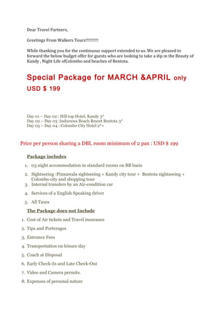 Dear Travel Partners,
Greetings From Walkers Tours!!!!!!!!!!
While thanking you for the continuous support extended to us. We are pleased to
forward the below budget offer for guests who are looking to take a dip in the Beauty of
Kandy , Night Life ofColombo and beaches of Bentota.
Special Package for MARCH &APRIL only
USD $ 199
Day 01 – Day 02 : Hill top Hotel, Kandy 3*
Day 02 – Day 03 :Induruwa Beach Resort Bentota 3*
Day 03 – Day 04 : Colombo City Hotel 2*+
Price per person sharing a DBL room minimum of 2 pax : USD $ 199
Package includes
1. 03 night accommodation in standard rooms on BB basis
2. Sightseeing :Pinnawala sightseeing + Kandy city tour + Bentota sightseeing +
Colombo city and shopping tour
3. Internal transfers by an Air-condition car
4. Services of a English Speaking driver
5. All Taxes
The Package does not Include
1. Cost of Air tickets and Travel insurance
2. Tips and Porterages
3. Entrance Fees
4. Transportation on leisure day
5. Coach at Disposal
6. Early Check-In and Late Check-Out
7. Video and Camera permits.
8. Expenses of personal nature
 