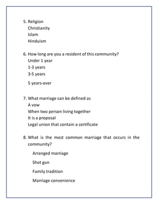 5. Religion
Christianity
Islam
Hinduism
6. How long are you a resident of this community?
Under 1 year
1-3 years
3-5 years
5 years-over
7. What marriage can be defined as
A vow
When two person living together
It is a proposal
Legal union that contain a certificate
8. What is the most common marriage that occurs in the
community?
Arranged marriage
Shot gun
Family tradition
Marriage convenience
 