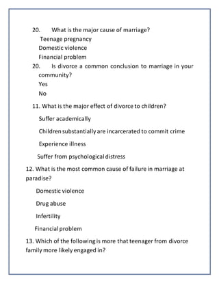 20. What is the major cause of marriage?
Teenage pregnancy
Domestic violence
Financial problem
20. Is divorce a common conclusion to marriage in your
community?
Yes
No
11. What is the major effect of divorce to children?
Suffer academically
Childrensubstantiallyare incarcerated to commit crime
Experience illness
Suffer from psychologicaldistress
12. What is the most common cause of failure in marriage at
paradise?
Domestic violence
Drug abuse
Infertility
Financialproblem
13. Which of the following is more that teenager from divorce
family more likely engaged in?
 