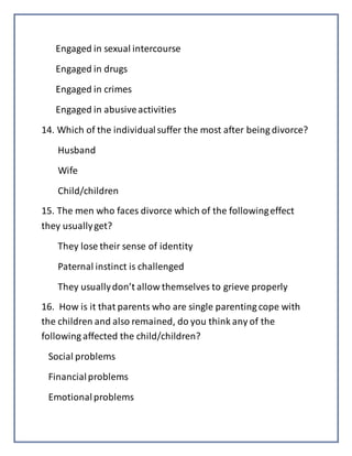 Engaged in sexual intercourse
Engaged in drugs
Engaged in crimes
Engaged in abusiveactivities
14. Which of the individualsuffer the most after being divorce?
Husband
Wife
Child/children
15. The men who faces divorce which of the followingeffect
they usuallyget?
They lose their sense of identity
Paternal instinct is challenged
They usuallydon’t allow themselves to grieve properly
16. How is it that parents who are single parenting cope with
the children and also remained, do you think any of the
following affected the child/children?
Social problems
Financialproblems
Emotionalproblems
 