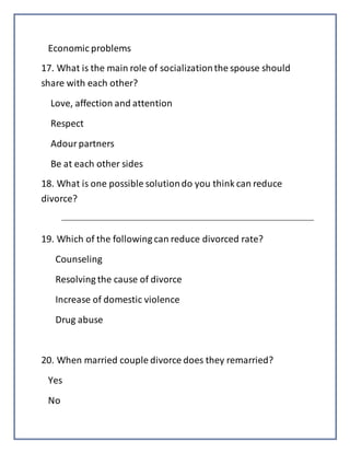 Economic problems
17. What is the main role of socializationthe spouse should
share with each other?
Love, affection and attention
Respect
Adourpartners
Be at each other sides
18. What is one possible solutiondo you think can reduce
divorce?
19. Which of the following can reduce divorced rate?
Counseling
Resolving the cause of divorce
Increase of domestic violence
Drug abuse
20. When married couple divorce does they remarried?
Yes
No
 