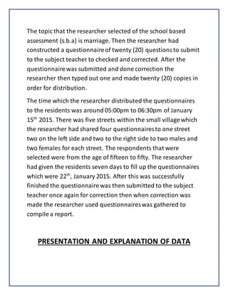 The topic that the researcher selected of the school based
assessment (s.b.a) is marriage. Then the researcher had
constructed a questionnaireof twenty (20) questionsto submit
to the subject teacher to checked and corrected. After the
questionnairewas submitted and done correction the
researcher then typed out one and made twenty (20) copies in
order for distribution.
The time which the researcher distributed the questionnaires
to the residents was around 05:00pm to 06:30pm of January
15th
2015. There was five streets within the small villagewhich
the researcher had shared four questionnairesto one street
two on the left side and two to the right side to two males and
two females for each street. The respondents that were
selected were from the age of fifteen to fifty. The researcher
had given the residents seven days to fill up the questionnaires
which were 22th
, January 2015. After this was successfully
finished the questionnairewas then submitted to the subject
teacher once again for correction then when correction was
made the researcher used questionnaireswas gathered to
compile a report.
PRESENTATION AND EXPLANATION OF DATA
 