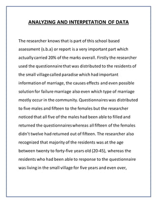 ANALYZING AND INTERPETATION OF DATA
The researcher knows that is part of this school based
assessment (s.b.a) or report is a very important part which
actuallycarried 20% of the marks overall. Firstly the researcher
used the questionnairethat was distributed to the residents of
the small villagecalled paradise which had important
informationof marriage, the causes effects and even possible
solutionfor failure marriage also even which type of marriage
mostly occur in the community. Questionnaires was distributed
to five males and fifteen to the females but the researcher
noticed that all five of the males had been able to filled and
returned the questionnaireswhereas allfifteen of the females
didn’t twelve had returned out of fifteen. The researcher also
recognized that majority of the residents was at the age
between twenty to forty-five years old (20-45), whereas the
residents who had been able to response to the questionnaire
was living in the small village for five years and even over,
 