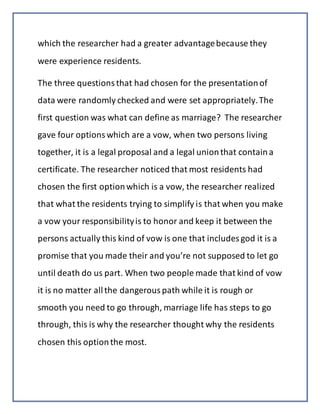 which the researcher had a greater advantagebecause they
were experience residents.
The three questionsthat had chosen for the presentationof
data were randomly checked and were set appropriately.The
first question was what can define as marriage? The researcher
gave four optionswhich are a vow, when two persons living
together, it is a legal proposal and a legal unionthat containa
certificate. The researcher noticed that most residents had
chosen the first optionwhich is a vow, the researcher realized
that what the residents trying to simplify is that when you make
a vow your responsibilityis to honor and keep it between the
persons actually this kind of vow is one that includes god it is a
promise that you made their and you’re not supposed to let go
until death do us part. When two people made that kind of vow
it is no matter allthe dangerouspath while it is rough or
smooth you need to go through, marriage life has steps to go
through, this is why the researcher thought why the residents
chosen this optionthe most.
 