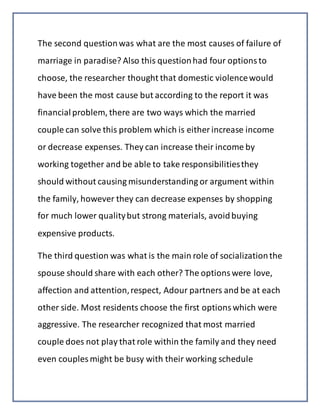 The second questionwas what are the most causes of failure of
marriage in paradise? Also this questionhad four optionsto
choose, the researcher thought that domestic violencewould
have been the most cause but according to the report it was
financial problem, there are two ways which the married
couple can solve this problem which is either increase income
or decrease expenses. They can increase their income by
working together and be able to take responsibilitiesthey
should without causing misunderstanding or argument within
the family, however they can decrease expenses by shopping
for much lower qualitybut strong materials, avoidbuying
expensive products.
The third question was what is the main role of socializationthe
spouse should share with each other? The optionswere love,
affection and attention,respect, Adour partners and be at each
other side. Most residents choose the first optionswhich were
aggressive. The researcher recognized that most married
couple does not play that role within the family and they need
even couples might be busy with their working schedule
 