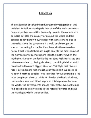 FINDINGS
The researcher observed that during the investigation of this
problem for failure marriage is that one of the main cause was
financialproblemsand this does only occur in the community
paradise but also the country or around the world and the
couples doesn’t know how to deal with is matter and due to
these situationsthe government should be able organize
special counseling for the families. Secondly the researcher
noticed that when fathers are single parents the faces some of
the horrible consequences more than the mothers when the
mother walk out on the family the husbandfeels frustrated and
this even can lead to being abusive to the child/childrenwhich
can also lead to much bigger situation.Thirdly is that divorce
rate is getting more higher each year which isn’t supposed to
happenif married couples lived together for five years it is a lot
most peopleget divorce this is terrible for the humanitylives,
they made a vow and didn’t kept and this happensall around
the world, the governments should respect this type of life and
find possible solutionto reduce the rated of divorce and save
the marriages withinthe countries.
 