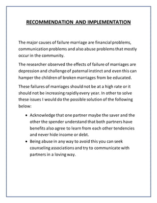 RECOMMENDATION AND IMPLEMENTATION
The major causes of failure marriage are financialproblems,
communicationproblems and also abuse problemsthat mostly
occur in the community.
The researcher observed the effects of failure of marriages are
depression and challengeof paternalinstinct and even this can
hamper the childrenof broken marriages from be educated.
These failures of marriages shouldnot be at a high rate or it
should not be increasing rapidlyevery year. In other to solve
these issues I would do the possible solution of the following
below:
 Acknowledge that one partner maybe the saver and the
other the spender understand that both partners have
benefits also agree to learn from each other tendencies
and never hide income or debt.
 Being abuse in any way to avoid this you can seek
counseling associationsand try to communicate with
partners in a loving way.
 