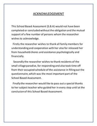 ACKNOWLEDGEMENT
This School Based Assessment (S.B.A) would not have been
completed or concludedwithout the obligationand the mutual
support of a few number of persons whom the researcher
wishes to acknowledge.
Firstly the researcher wishes to thank all family members for
understandingand cooperation with her also for released her
from householdchores and assistance psychologically and
financially.
Secondly the researcher wishes to thank residents of the
small villageparadise, for responding and also took time off
from their occupied schedule of the assistance in fillingout the
questionnaire,which was the most important part of the
School Based Assessment.
Finallythe researcher would like to pass out a special thanks
to her subject teacher who guided her in every step until at the
conclusionof this School Based Assessment.
 