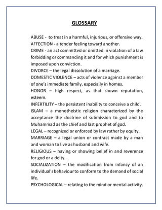 GLOSSARY
ABUSE - to treat in a harmful, injurious, or offensive way.
AFFECTION - a tender feeling toward another.
CRIME - an act committed or omitted in violation of a law
forbidding or commanding it and for which punishment is
imposed upon conviction.
DIVORCE – the legal dissolution of a marriage.
DOMESTIC VIOLENCE – acts of violence against a member
of one’s immediate family, especially in homes.
HONOR – high respect, as that shown reputation,
esteem.
INFERTILITY – the persistent inability to conceive a child.
ISLAM – a monotheistic religion characterized by the
acceptance the doctrine of submission to god and to
Muhammad as the chief and last prophet of god.
LEGAL – recognized or enforced by law rather by equity.
MARRIAGE – a legal union or contract made by a man
and woman to live as husband and wife.
RELIGIOUS – having or showing belief in and reverence
for god or a deity.
SOCIALIZATION – the modification from infancy of an
individual’sbehaviourto conform to the demand of social
life.
PSYCHOLOGICAL – relating to the mind or mental activity.
 