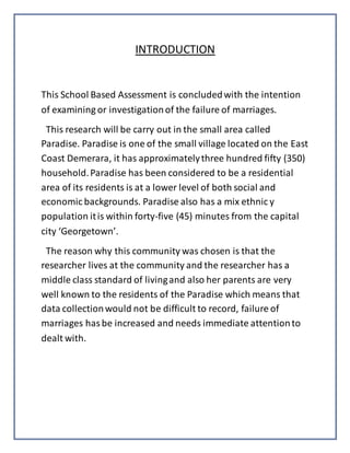 INTRODUCTION
This School Based Assessment is concludedwith the intention
of examining or investigationof the failure of marriages.
This research will be carry out in the small area called
Paradise. Paradise is one of the small village located on the East
Coast Demerara, it has approximatelythree hundred fifty (350)
household.Paradise has been considered to be a residential
area of its residents is at a lower level of both social and
economic backgrounds. Paradise also has a mix ethnic y
population itis within forty-five (45) minutes from the capital
city ‘Georgetown’.
The reason why this community was chosen is that the
researcher lives at the community and the researcher has a
middle class standard of livingand also her parents are very
well known to the residents of the Paradise which means that
data collectionwould not be difficult to record, failure of
marriages hasbe increased and needs immediate attentionto
dealt with.
 