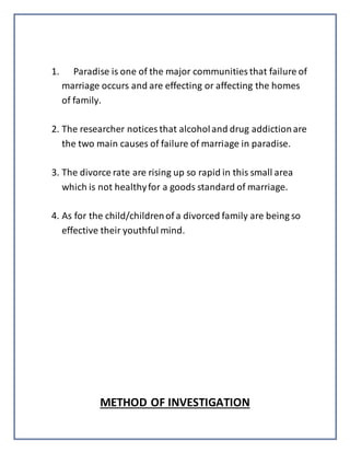 1. Paradise is one of the major communities that failure of
marriage occurs and are effecting or affecting the homes
of family.
2. The researcher notices that alcoholand drug addictionare
the two main causes of failure of marriage in paradise.
3. The divorce rate are rising up so rapid in this small area
which is not healthyfor a goods standard of marriage.
4. As for the child/childrenof a divorced family are being so
effective their youthful mind.
METHOD OF INVESTIGATION
 