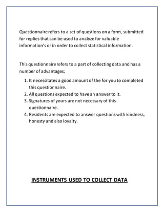 Questionnairerefers to a set of questions on a form, submitted
for replies that can be used to analyze for valuable
information’sor in order to collect statistical information.
This questionnairerefers to a part of collectingdata and has a
number of advantages;
1. It necessitates a good amount of the for you to completed
this questionnaire.
2. All questions expected to have an answer to it.
3. Signatures of yours are not necessary of this
questionnaire.
4. Residents are expected to answer questionswith kindness,
honesty and also loyalty.
INSTRUMENTS USED TO COLLECT DATA
 