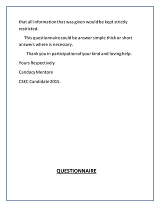 that all informationthat was given would be kept strictly
restricted.
This questionnairecould be answer simple thick or short
answers where is necessary.
Thank you in participationof your kind and lovinghelp.
Yours Respectively
CandacyMentore
CSEC Candidate2015.
QUESTIONNAIRE
 