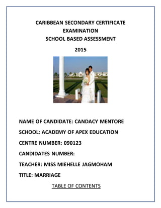 CARIBBEAN SECONDARY CERTIFICATE
EXAMINATION
SCHOOL BASED ASSESSMENT
2015
NAME OF CANDIDATE: CANDACY MENTORE
SCHOOL: ACADEMY OF APEX EDUCATION
CENTRE NUMBER: 090123
CANDIDATES NUMBER:
TEACHER: MISS MIEHELLE JAGMOHAM
TITLE: MARRIAGE
TABLE OF CONTENTS
 