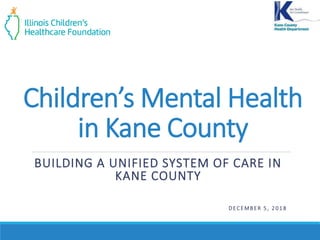 Children’s Mental Health
in Kane County
BUILDING A UNIFIED SYSTEM OF CARE IN
KANE COUNTY
D EC EMBER 5 , 2 0 1 8
 