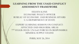 LEARNING FROM THE USAID CONFLICT
ASSESSMENT FRAMEWORK
EILEEN KANE
ECONOMIC POLICY OFFICER
BUREAU OF ECONOMIC AND BUSINESS AFFAIRS
U. S. DEPARTMENT OF STATE
EXPERT LEARNING SESSION ON CONFLICT-
AFFECTED AND HIGH RISK AREAS
7TH ICGLR-OECD- UN GoE FORUM ON RESPONSIBLE
MINERAL SUPPLY CHAINS
PARIS, MAY 26, 2014
 