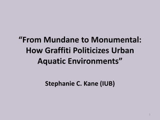 “From Mundane to Monumental:
  How Graffiti Politicizes Urban
    Aquatic Environments”

      Stephanie C. Kane (IUB)



                                   1
 