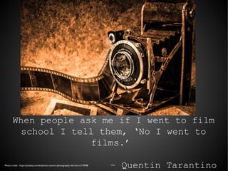 When people ask me if I went to film
school I tell them, ‘No I went to
films.’
– Quentin TarantinoPhoto credit: https://pixabay.com/en/photo-camera-photography-old-retro-219958/
 