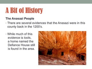 A Bit of History
The Anasazi People
• There are several evidences that the Anasazi were in this
  county back in the 1200’s.

• While much of this
 evidence is tools,
 a home named the
 Defiance House still
 is found in the area.
 