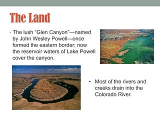 The Land
• The lush “Glen Canyon”—named
 by John Wesley Powell—once
 formed the eastern border; now
 the reservoir waters of Lake Powell
 cover the canyon.



                                 • Most of the rivers and
                                   creeks drain into the
                                   Colorado River.
 