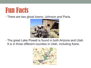 Fun Facts
• There are two ghost towns: Johnson and Paria.




• The great Lake Powell is found in both Arizona and Utah.
 It is in three different counties in Utah, including Kane.
 