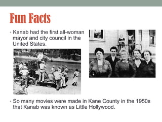 Fun Facts
• Kanab had the first all-woman
 mayor and city council in the
 United States.




• So many movies were made in Kane County in the 1950s
 that Kanab was known as Little Hollywood.
 
