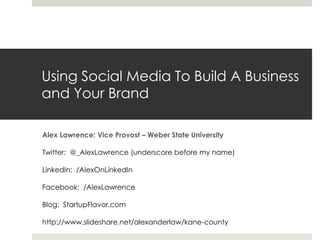 Using Social Media To Build A Business
and Your Brand

Alex Lawrence: Vice Provost – Weber State University

Twitter: @_AlexLawrence (underscore before my name)

LinkedIn: /AlexOnLinkedIn

Facebook: /AlexLawrence

Blog: StartupFlavor.com

http://www.slideshare.net/alexanderlaw/kane-county
 