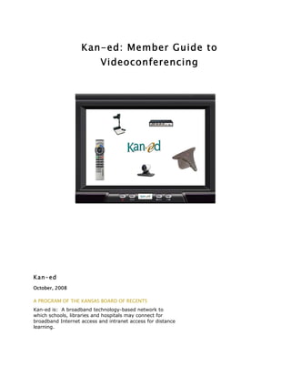 Kan-ed: Member Guide to
                           Videoconferencing




Kan-ed
October, 2008

A PROGRAM OF THE KANSAS BOARD OF REGENTS
Kan-ed is: A broadband technology-based network to
which schools, libraries and hospitals may connect for
broadband Internet access and intranet access for distance
learning.
 