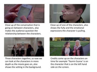 Close up of the conversation that is
going on between characters, also
makes the audience question the
relationship between the characters.

Close up of one of the characters, also
shows the fully and the emotional
expressions the character is pulling.

Three characters together, so now we
can look at the characters in more
depth as the movie goes on, also
shows the setting in the background.

Credits come up on the characters on
time for example ‘Tasmin Scarse’ is on
the character that is on the left hand
side on the screen.

 