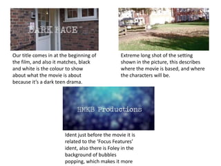 Our title comes in at the beginning of
the film, and also it matches, black
and white is the colour to show
about what the movie is about
because it’s a dark teen drama.

Extreme long shot of the setting
shown in the picture, this describes
where the movie is based, and where
the characters will be.

Ident just before the movie it is
related to the ‘Focus Features’
ident, also there is Foley in the
background of bubbles
popping, which makes it more

 