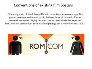 Conventions of existing film posters

  Different genres of film follow different conventions when creating a film
   poster. However we focused particularly on those of romantic films or
    romantic comedies. Saying this most posters do include the expected
functions and conventions such as a lead photograph a main title and credits.
 