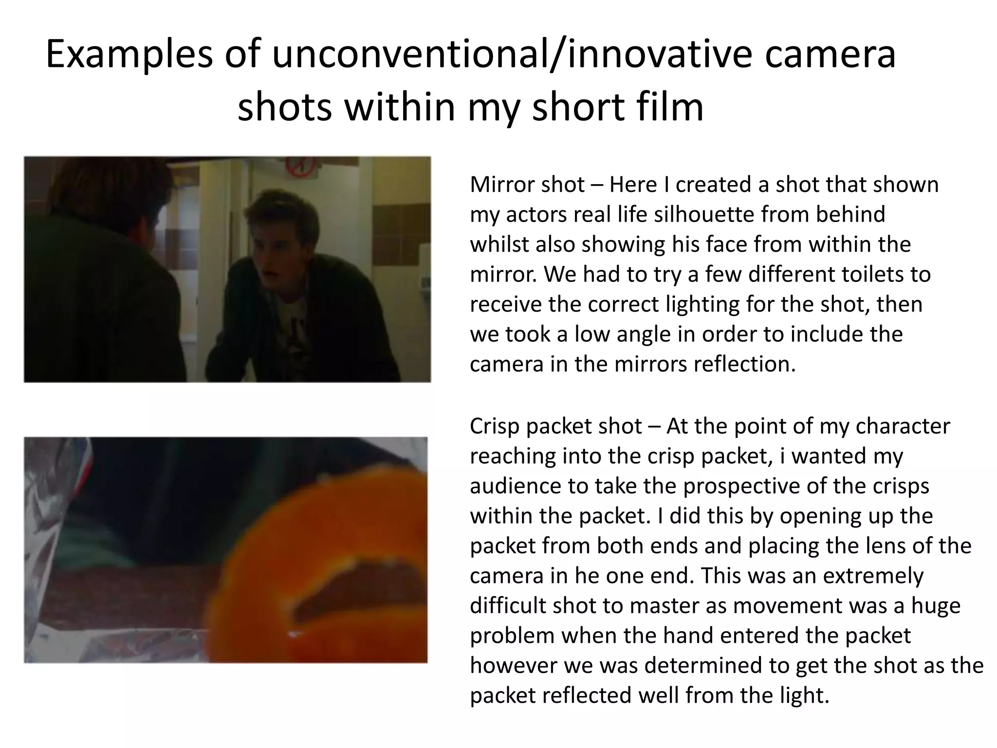 Examples of unconventional/innovative camera
          shots within my short film
                     Mirror shot – Here I created a shot that shown
                     my actors real life silhouette from behind
                     whilst also showing his face from within the
                     mirror. We had to try a few different toilets to
                     receive the correct lighting for the shot, then
                     we took a low angle in order to include the
                     camera in the mirrors reflection.

                     Crisp packet shot – At the point of my character
                     reaching into the crisp packet, i wanted my
                     audience to take the prospective of the crisps
                     within the packet. I did this by opening up the
                     packet from both ends and placing the lens of the
                     camera in he one end. This was an extremely
                     difficult shot to master as movement was a huge
                     problem when the hand entered the packet
                     however we was determined to get the shot as the
                     packet reflected well from the light.
 