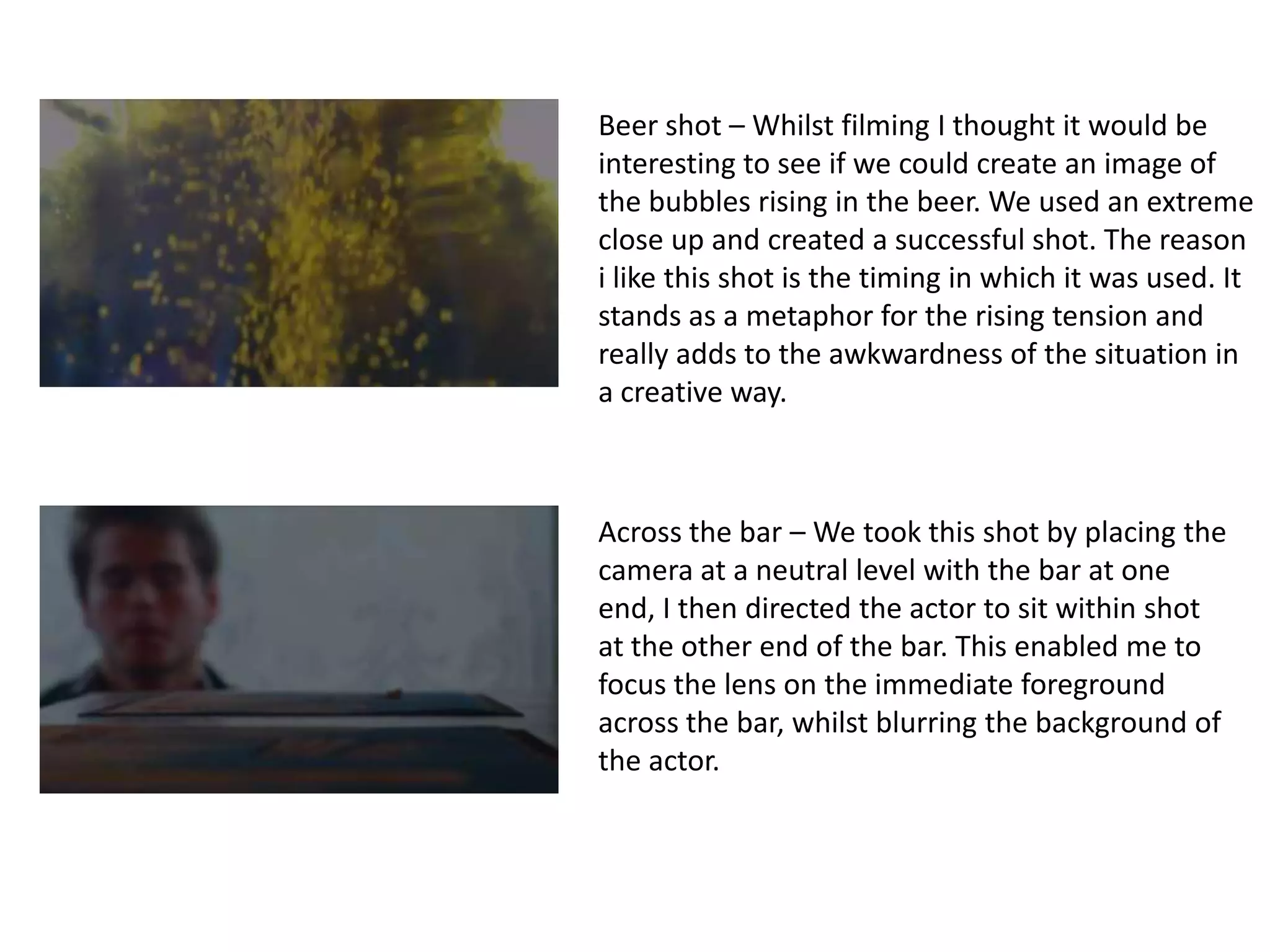 Beer shot – Whilst filming I thought it would be
interesting to see if we could create an image of
the bubbles rising in the beer. We used an extreme
close up and created a successful shot. The reason
i like this shot is the timing in which it was used. It
stands as a metaphor for the rising tension and
really adds to the awkwardness of the situation in
a creative way.



Across the bar – We took this shot by placing the
camera at a neutral level with the bar at one
end, I then directed the actor to sit within shot
at the other end of the bar. This enabled me to
focus the lens on the immediate foreground
across the bar, whilst blurring the background of
the actor.
 