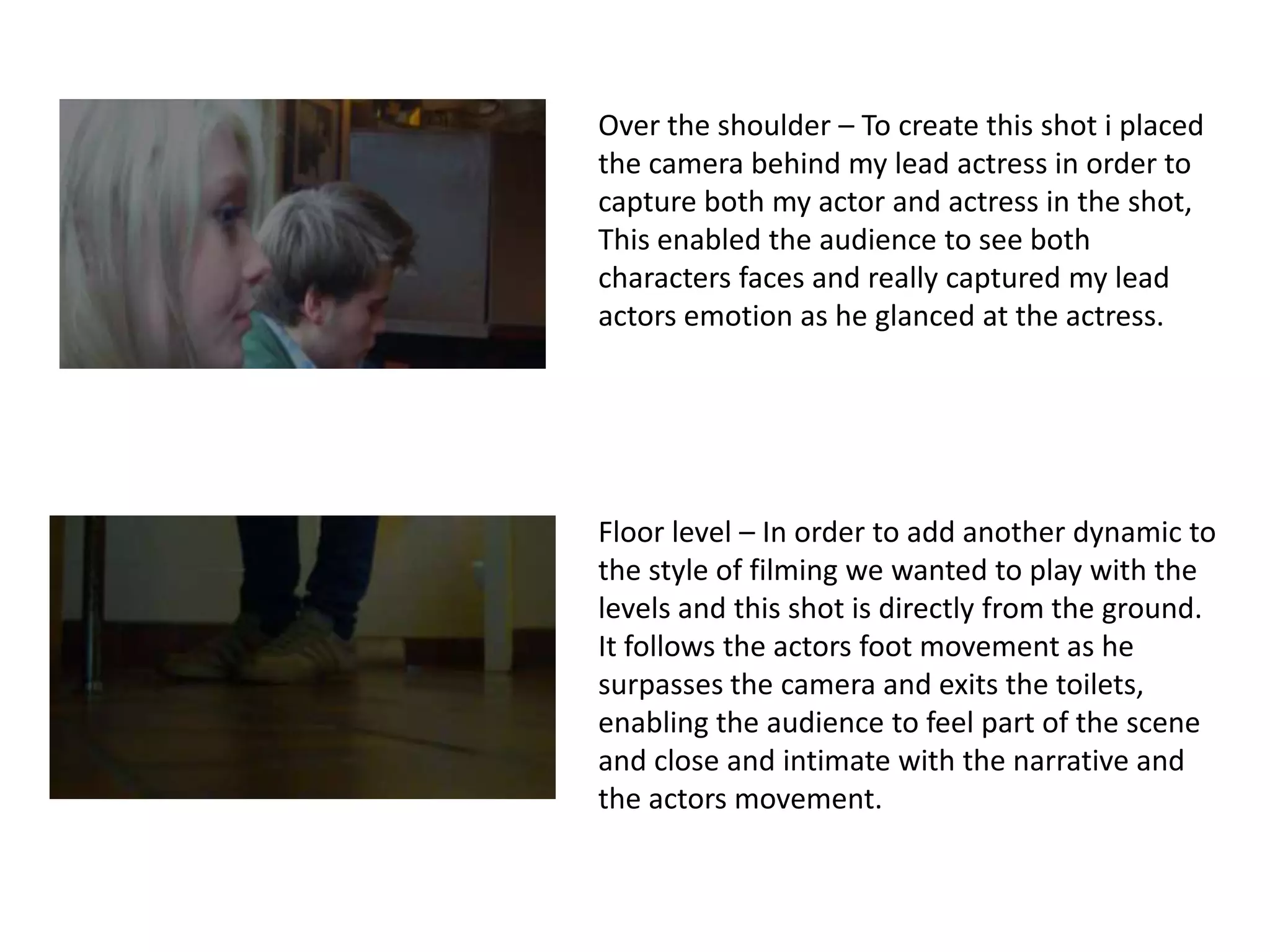 Over the shoulder – To create this shot i placed
the camera behind my lead actress in order to
capture both my actor and actress in the shot,
This enabled the audience to see both
characters faces and really captured my lead
actors emotion as he glanced at the actress.




Floor level – In order to add another dynamic to
the style of filming we wanted to play with the
levels and this shot is directly from the ground.
It follows the actors foot movement as he
surpasses the camera and exits the toilets,
enabling the audience to feel part of the scene
and close and intimate with the narrative and
the actors movement.
 