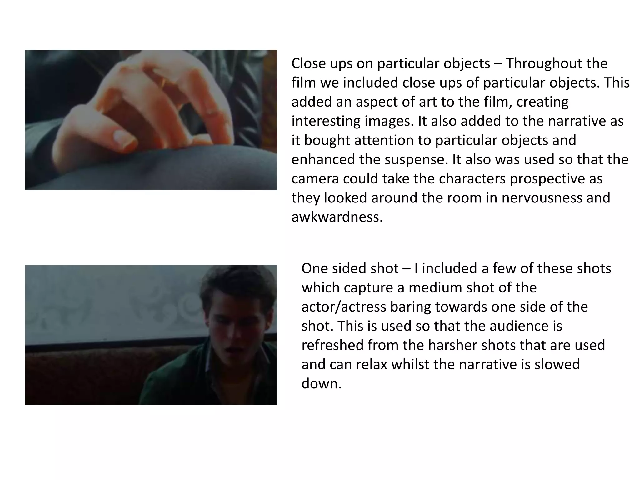 Close ups on particular objects – Throughout the
film we included close ups of particular objects. This
added an aspect of art to the film, creating
interesting images. It also added to the narrative as
it bought attention to particular objects and
enhanced the suspense. It also was used so that the
camera could take the characters prospective as
they looked around the room in nervousness and
awkwardness.


 One sided shot – I included a few of these shots
 which capture a medium shot of the
 actor/actress baring towards one side of the
 shot. This is used so that the audience is
 refreshed from the harsher shots that are used
 and can relax whilst the narrative is slowed
 down.
 