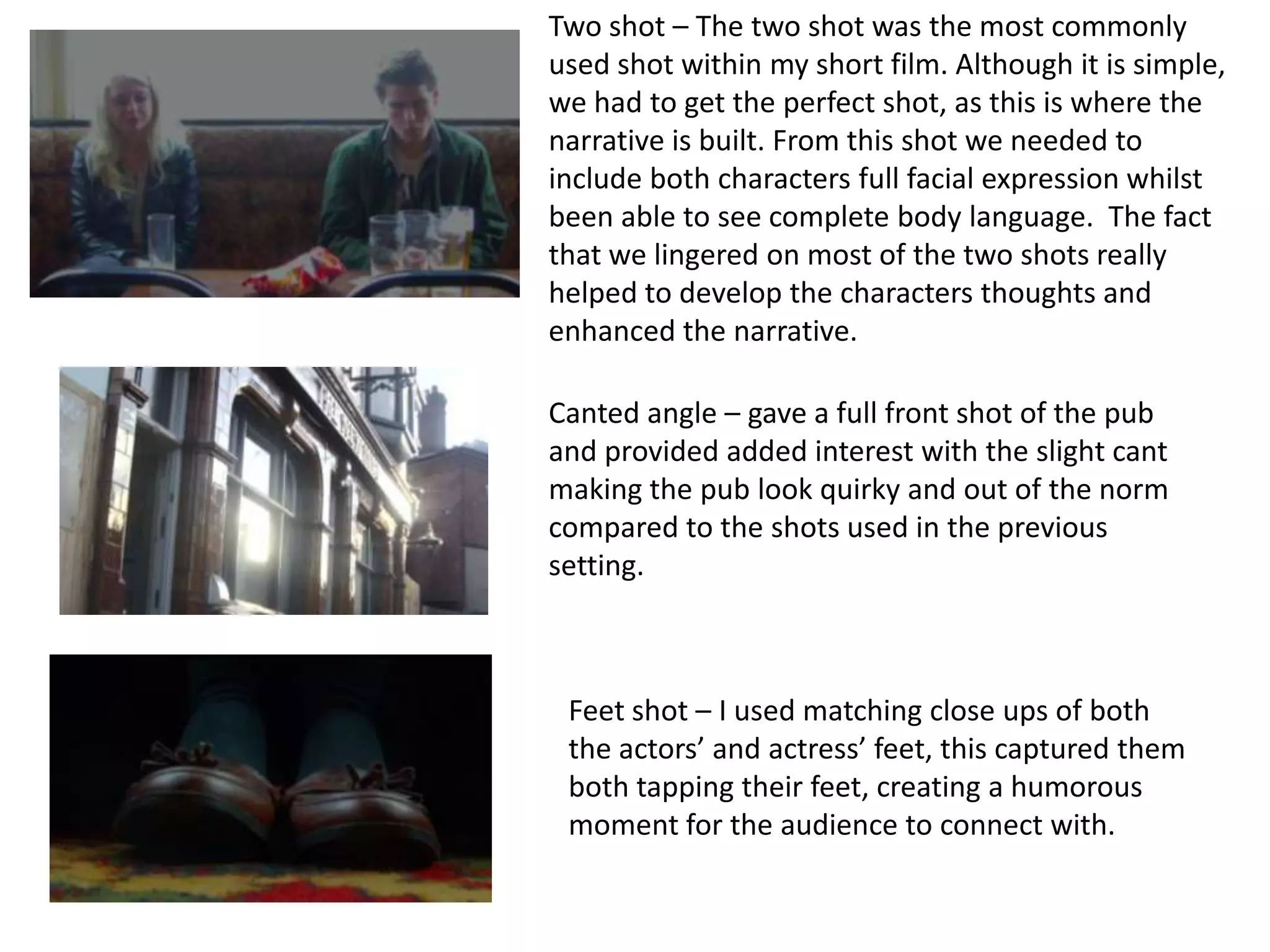 Two shot – The two shot was the most commonly
used shot within my short film. Although it is simple,
we had to get the perfect shot, as this is where the
narrative is built. From this shot we needed to
include both characters full facial expression whilst
been able to see complete body language. The fact
that we lingered on most of the two shots really
helped to develop the characters thoughts and
enhanced the narrative.

Canted angle – gave a full front shot of the pub
and provided added interest with the slight cant
making the pub look quirky and out of the norm
compared to the shots used in the previous
setting.



 Feet shot – I used matching close ups of both
 the actors’ and actress’ feet, this captured them
 both tapping their feet, creating a humorous
 moment for the audience to connect with.
 