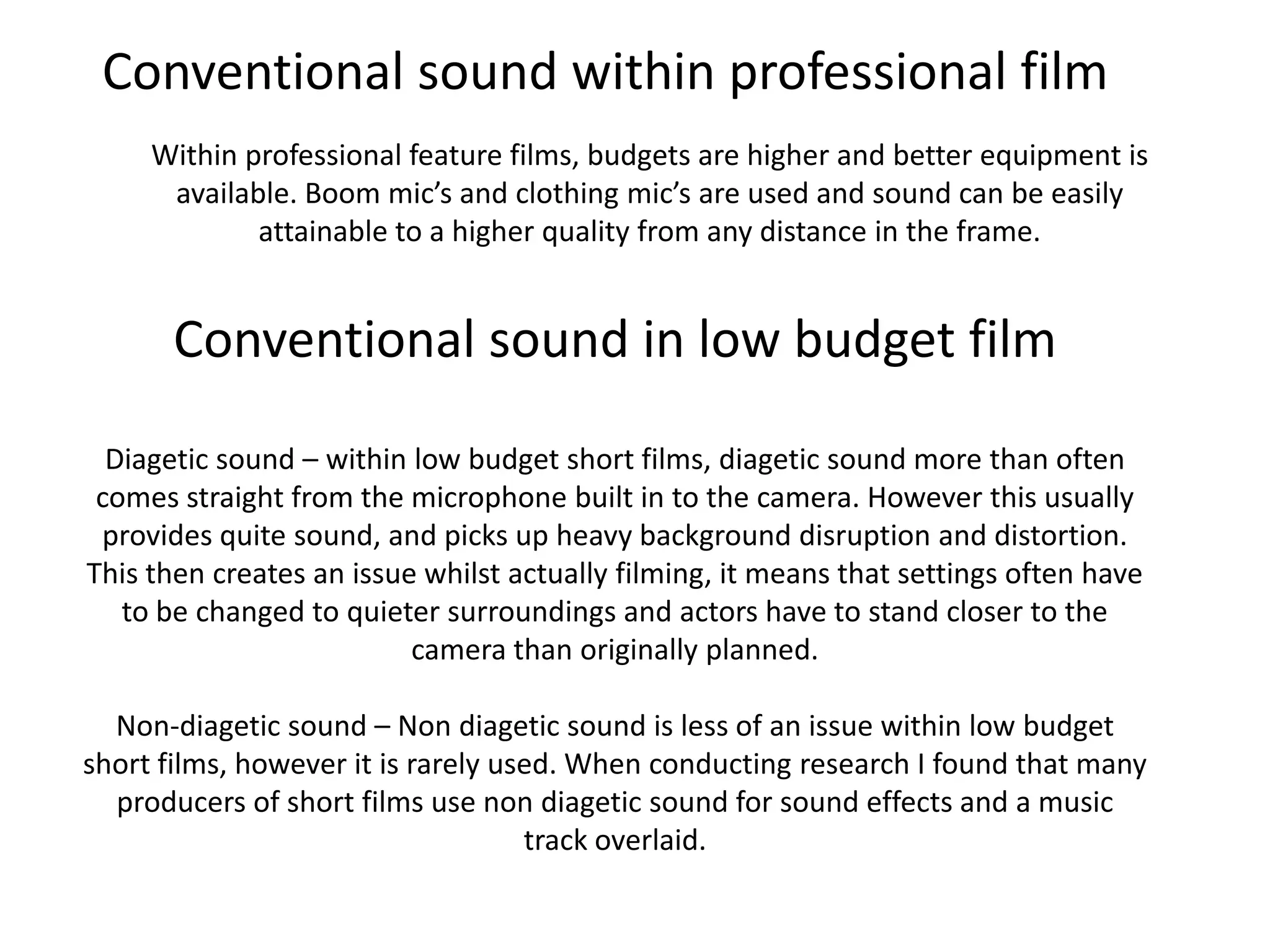 Conventional sound within professional film
     Within professional feature films, budgets are higher and better equipment is
      available. Boom mic’s and clothing mic’s are used and sound can be easily
             attainable to a higher quality from any distance in the frame.


      Conventional sound in low budget film
  Diagetic sound – within low budget short films, diagetic sound more than often
 comes straight from the microphone built in to the camera. However this usually
 provides quite sound, and picks up heavy background disruption and distortion.
This then creates an issue whilst actually filming, it means that settings often have
   to be changed to quieter surroundings and actors have to stand closer to the
                          camera than originally planned.

  Non-diagetic sound – Non diagetic sound is less of an issue within low budget
short films, however it is rarely used. When conducting research I found that many
  producers of short films use non diagetic sound for sound effects and a music
                                    track overlaid.
 