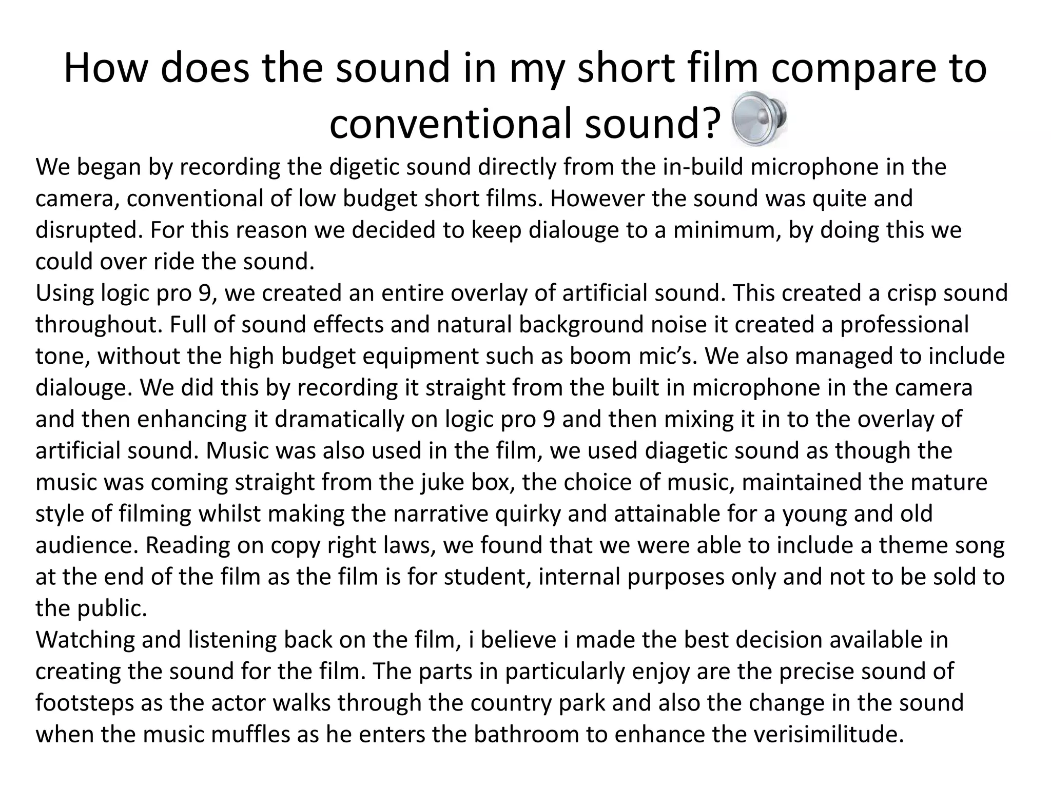 How does the sound in my short film compare to
              conventional sound?
We began by recording the digetic sound directly from the in-build microphone in the
camera, conventional of low budget short films. However the sound was quite and
disrupted. For this reason we decided to keep dialouge to a minimum, by doing this we
could over ride the sound.
Using logic pro 9, we created an entire overlay of artificial sound. This created a crisp sound
throughout. Full of sound effects and natural background noise it created a professional
tone, without the high budget equipment such as boom mic’s. We also managed to include
dialouge. We did this by recording it straight from the built in microphone in the camera
and then enhancing it dramatically on logic pro 9 and then mixing it in to the overlay of
artificial sound. Music was also used in the film, we used diagetic sound as though the
music was coming straight from the juke box, the choice of music, maintained the mature
style of filming whilst making the narrative quirky and attainable for a young and old
audience. Reading on copy right laws, we found that we were able to include a theme song
at the end of the film as the film is for student, internal purposes only and not to be sold to
the public.
Watching and listening back on the film, i believe i made the best decision available in
creating the sound for the film. The parts in particularly enjoy are the precise sound of
footsteps as the actor walks through the country park and also the change in the sound
when the music muffles as he enters the bathroom to enhance the verisimilitude.
 