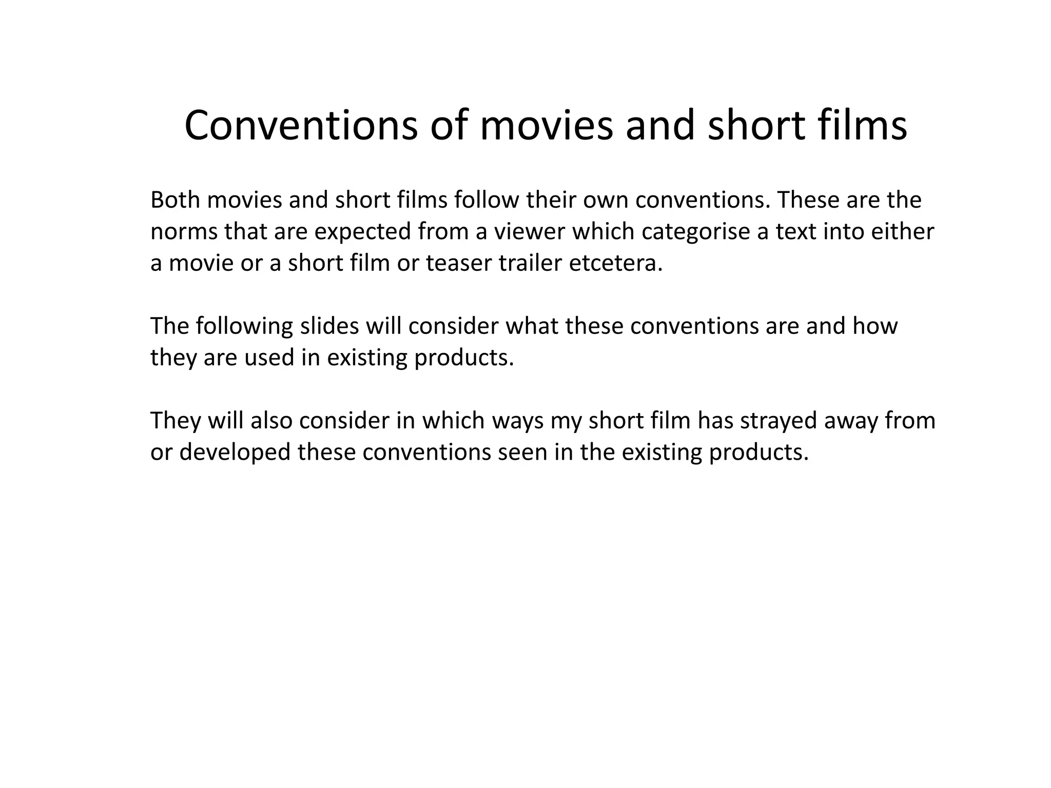 Conventions of movies and short films
Both movies and short films follow their own conventions. These are the
norms that are expected from a viewer which categorise a text into either
a movie or a short film or teaser trailer etcetera.

The following slides will consider what these conventions are and how
they are used in existing products.

They will also consider in which ways my short film has strayed away from
or developed these conventions seen in the existing products.
 