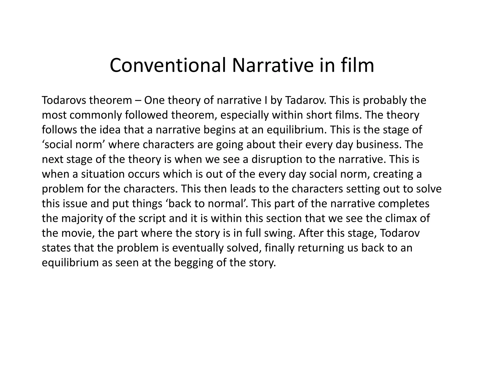 Conventional Narrative in film
Todarovs theorem – One theory of narrative I by Tadarov. This is probably the
most commonly followed theorem, especially within short films. The theory
follows the idea that a narrative begins at an equilibrium. This is the stage of
‘social norm’ where characters are going about their every day business. The
next stage of the theory is when we see a disruption to the narrative. This is
when a situation occurs which is out of the every day social norm, creating a
problem for the characters. This then leads to the characters setting out to solve
this issue and put things ‘back to normal’. This part of the narrative completes
the majority of the script and it is within this section that we see the climax of
the movie, the part where the story is in full swing. After this stage, Todarov
states that the problem is eventually solved, finally returning us back to an
equilibrium as seen at the begging of the story.
 