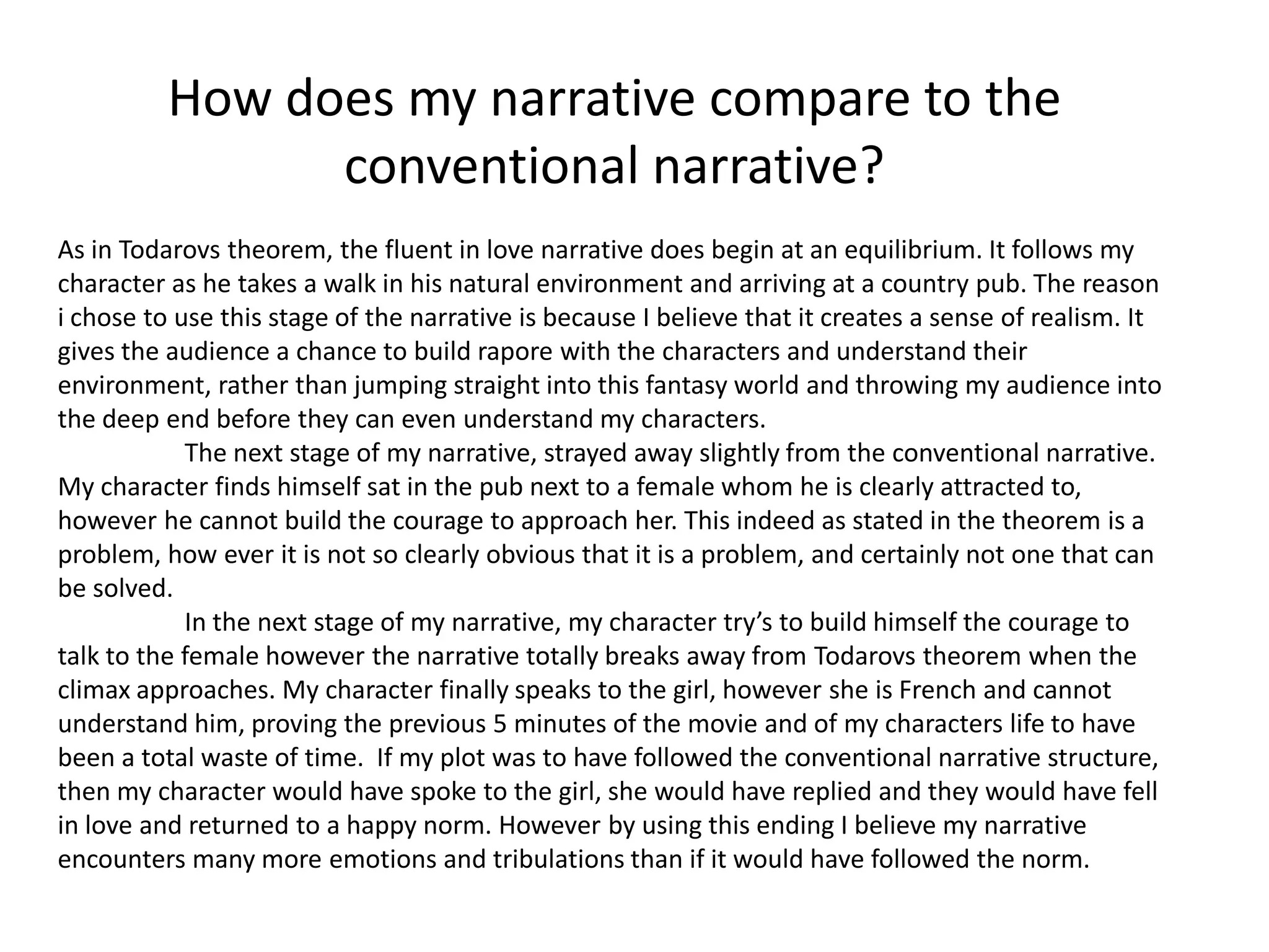 How does my narrative compare to the
                conventional narrative?
As in Todarovs theorem, the fluent in love narrative does begin at an equilibrium. It follows my
character as he takes a walk in his natural environment and arriving at a country pub. The reason
i chose to use this stage of the narrative is because I believe that it creates a sense of realism. It
gives the audience a chance to build rapore with the characters and understand their
environment, rather than jumping straight into this fantasy world and throwing my audience into
the deep end before they can even understand my characters.
            The next stage of my narrative, strayed away slightly from the conventional narrative.
My character finds himself sat in the pub next to a female whom he is clearly attracted to,
however he cannot build the courage to approach her. This indeed as stated in the theorem is a
problem, how ever it is not so clearly obvious that it is a problem, and certainly not one that can
be solved.
            In the next stage of my narrative, my character try’s to build himself the courage to
talk to the female however the narrative totally breaks away from Todarovs theorem when the
climax approaches. My character finally speaks to the girl, however she is French and cannot
understand him, proving the previous 5 minutes of the movie and of my characters life to have
been a total waste of time. If my plot was to have followed the conventional narrative structure,
then my character would have spoke to the girl, she would have replied and they would have fell
in love and returned to a happy norm. However by using this ending I believe my narrative
encounters many more emotions and tribulations than if it would have followed the norm.
 