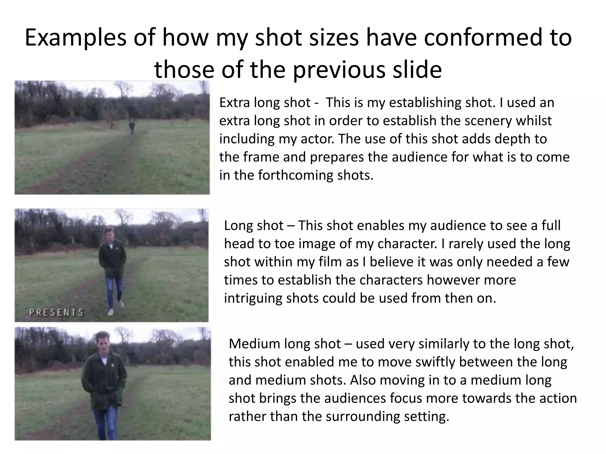 Examples of how my shot sizes have conformed to
           those of the previous slide
                Extra long shot - This is my establishing shot. I used an
                extra long shot in order to establish the scenery whilst
                including my actor. The use of this shot adds depth to
                the frame and prepares the audience for what is to come
                in the forthcoming shots.


                 Long shot – This shot enables my audience to see a full
                 head to toe image of my character. I rarely used the long
                 shot within my film as I believe it was only needed a few
                 times to establish the characters however more
                 intriguing shots could be used from then on.


                 Medium long shot – used very similarly to the long shot,
                 this shot enabled me to move swiftly between the long
                 and medium shots. Also moving in to a medium long
                 shot brings the audiences focus more towards the action
                 rather than the surrounding setting.
 