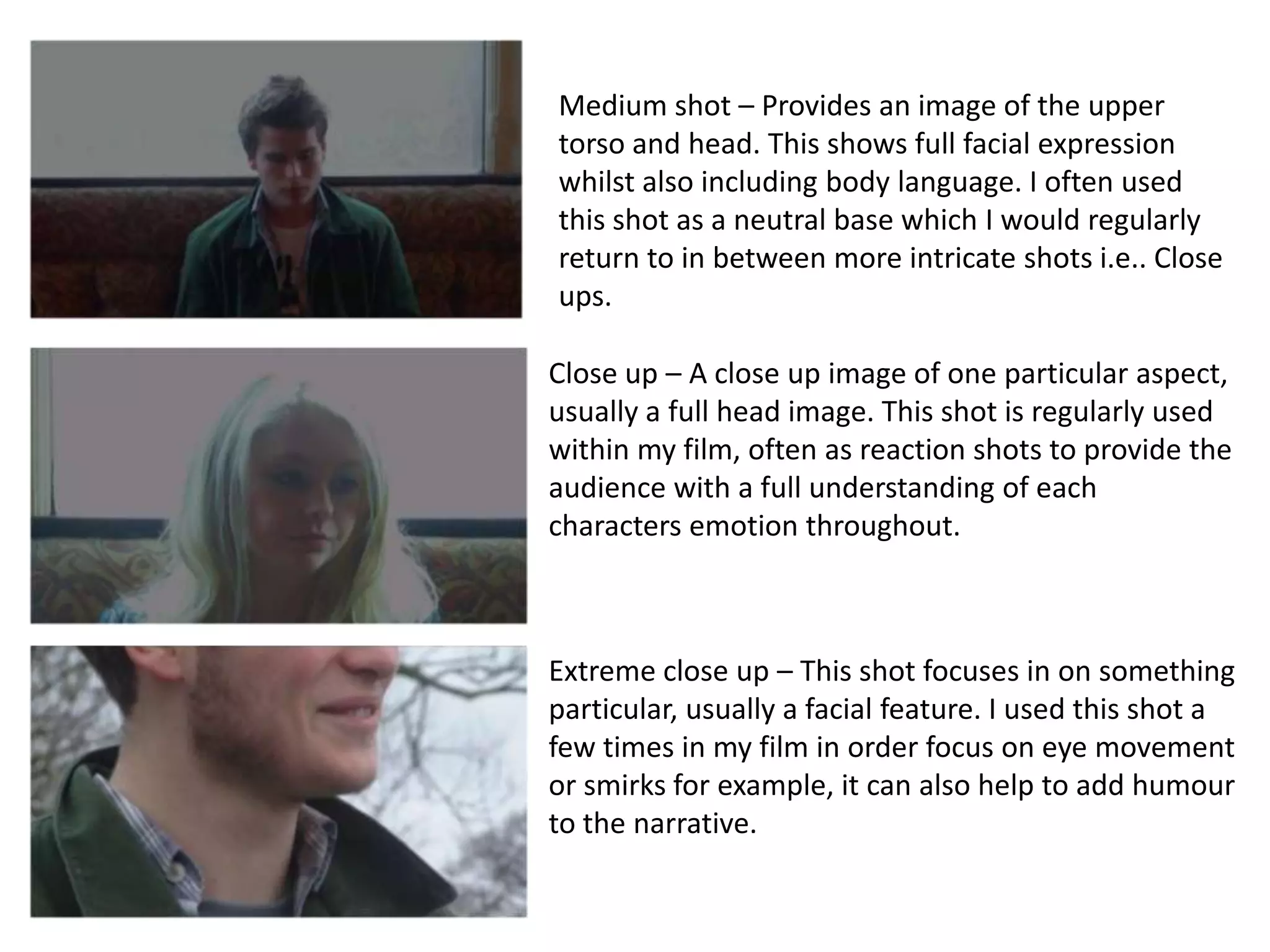 Medium shot – Provides an image of the upper
torso and head. This shows full facial expression
whilst also including body language. I often used
this shot as a neutral base which I would regularly
return to in between more intricate shots i.e.. Close
ups.

Close up – A close up image of one particular aspect,
usually a full head image. This shot is regularly used
within my film, often as reaction shots to provide the
audience with a full understanding of each
characters emotion throughout.



Extreme close up – This shot focuses in on something
particular, usually a facial feature. I used this shot a
few times in my film in order focus on eye movement
or smirks for example, it can also help to add humour
to the narrative.
 