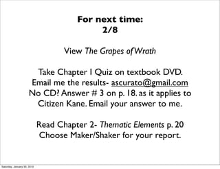 For next time:
                                            2/8

                                    View The Grapes of Wrath

                       Take Chapter I Quiz on textbook DVD.
                      Email me the results- ascurato@gmail.com
                      No CD? Answer # 3 on p. 18. as it applies to
                       Citizen Kane. Email your answer to me.

                             Read Chapter 2- Thematic Elements p. 20
                             Choose Maker/Shaker for your report.


Saturday, January 30, 2010
 