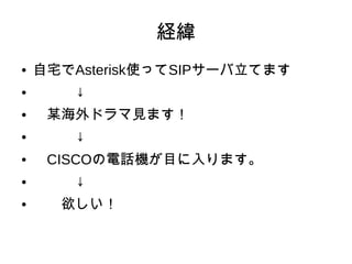 経緯
● 自宅でAsterisk使ってSIPサーバ立てます
● 　　　↓
● 　某海外ドラマ見ます！
● 　　　↓
● 　CISCOの電話機が目に入ります。
● 　　　↓
● 　　欲しい！
 